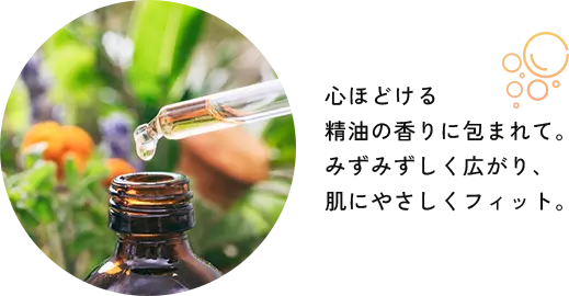 心ほどける精油の香りに包まれて。みずみずしく広がり、肌にやさしくフィット。