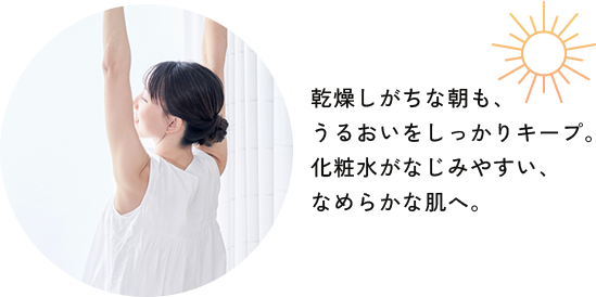 乾燥しがちな朝も、うるおいをしっかりキープ。化粧水がなじみやすい、なめらかな肌へ。